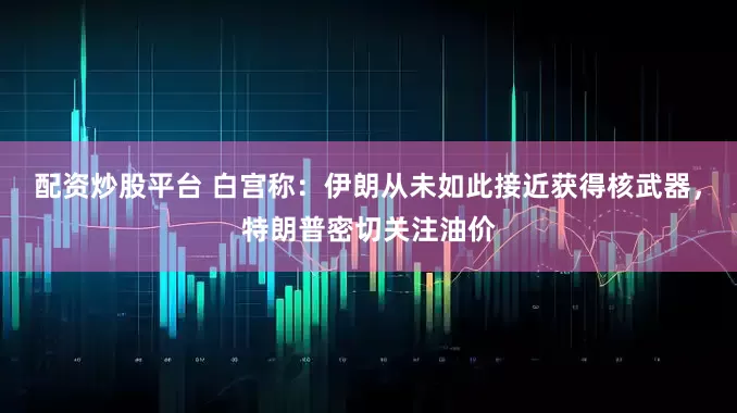 配资炒股平台 白宫称：伊朗从未如此接近获得核武器，特朗普密切关注油价