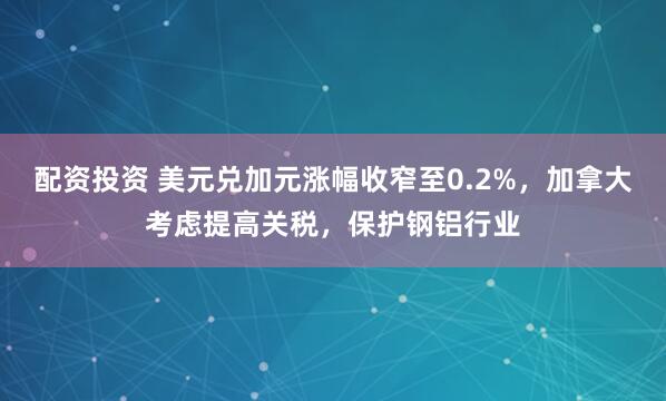 配资投资 美元兑加元涨幅收窄至0.2%，加拿大考虑提高关税，保护钢铝行业