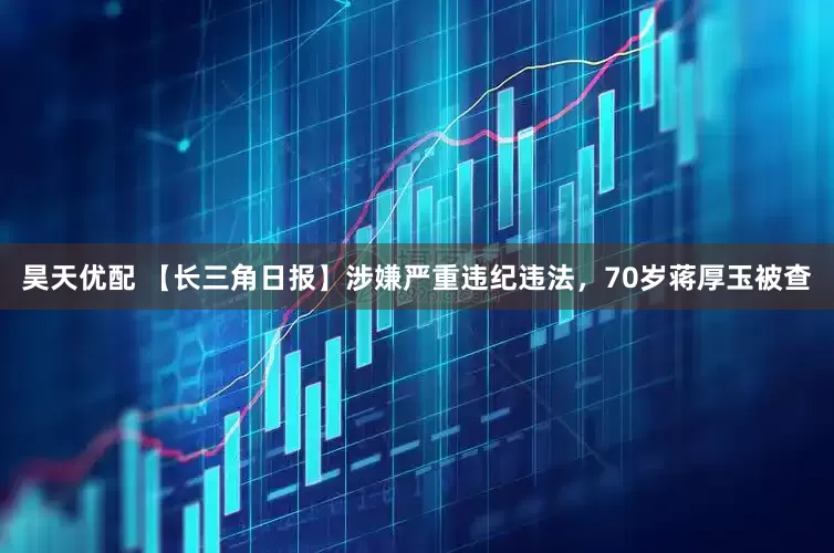 昊天优配 【长三角日报】涉嫌严重违纪违法，70岁蒋厚玉被查