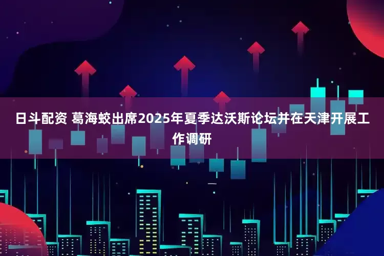 日斗配资 葛海蛟出席2025年夏季达沃斯论坛并在天津开展工作调研
