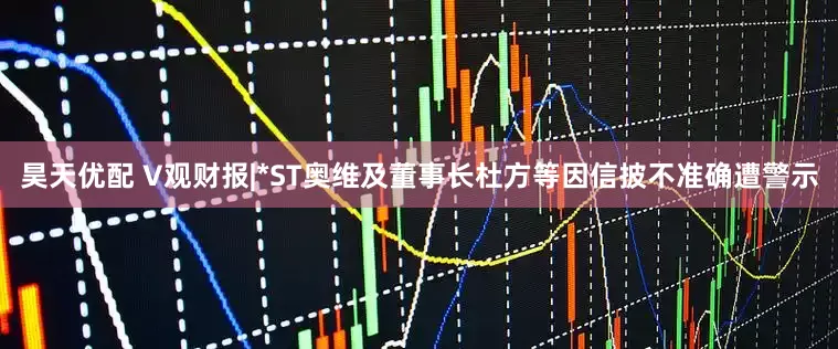 昊天优配 V观财报|*ST奥维及董事长杜方等因信披不准确遭警示