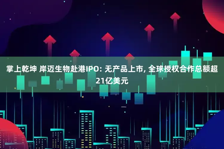 掌上乾坤 岸迈生物赴港IPO: 无产品上市, 全球授权合作总额超21亿美元