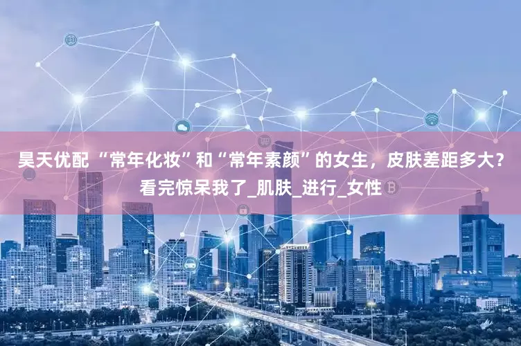 昊天优配 “常年化妆”和“常年素颜”的女生，皮肤差距多大？看完惊呆我了_肌肤_进行_女性