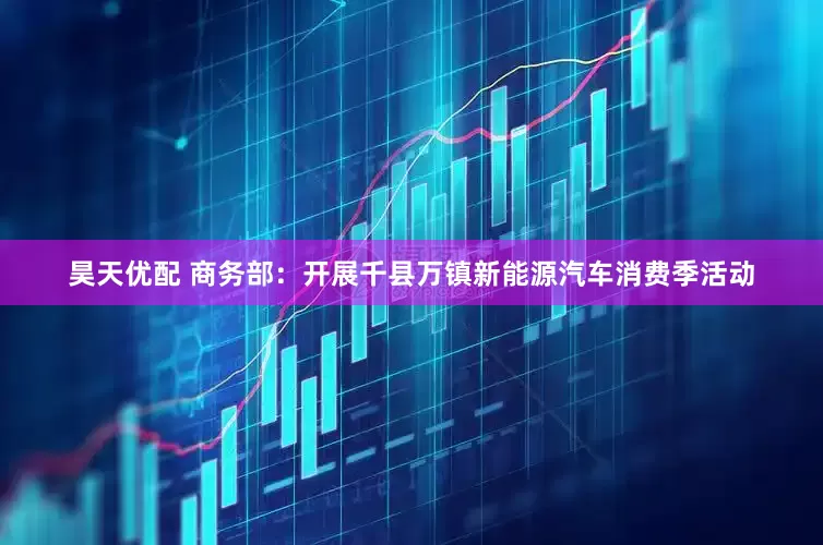 昊天优配 商务部：开展千县万镇新能源汽车消费季活动