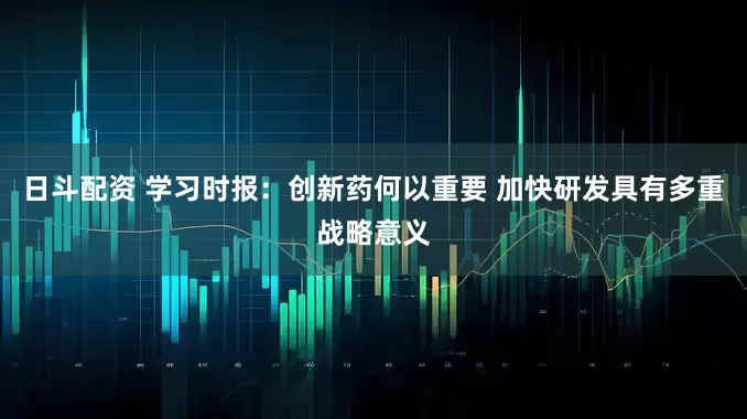 日斗配资 学习时报：创新药何以重要 加快研发具有多重战略意义