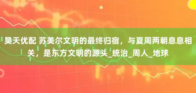昊天优配 苏美尔文明的最终归宿，与夏周两朝息息相关，是东方文明的源头_统治_周人_地球