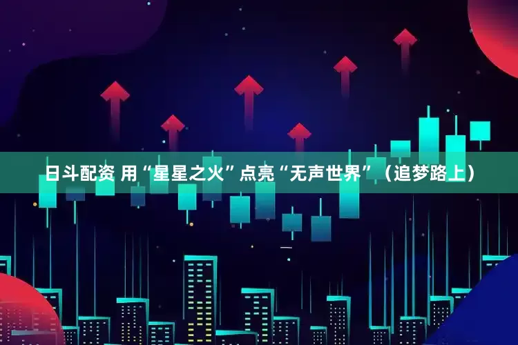 日斗配资 用“星星之火”点亮“无声世界”（追梦路上）
