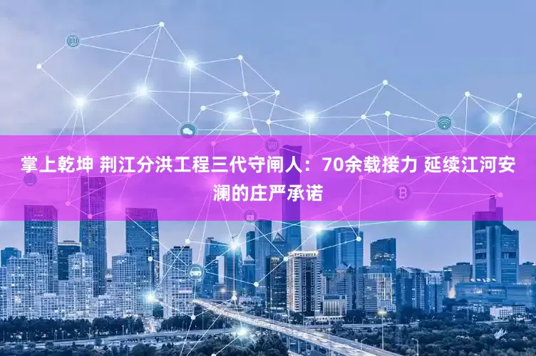 掌上乾坤 荆江分洪工程三代守闸人：70余载接力 延续江河安澜的庄严承诺