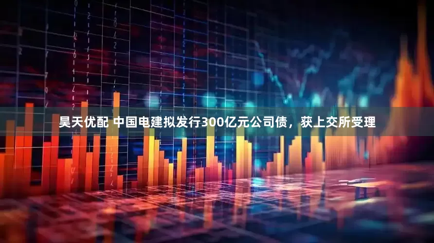 昊天优配 中国电建拟发行300亿元公司债，获上交所受理