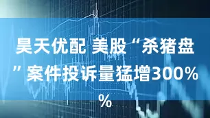 昊天优配 美股“杀猪盘”案件投诉量猛增300%