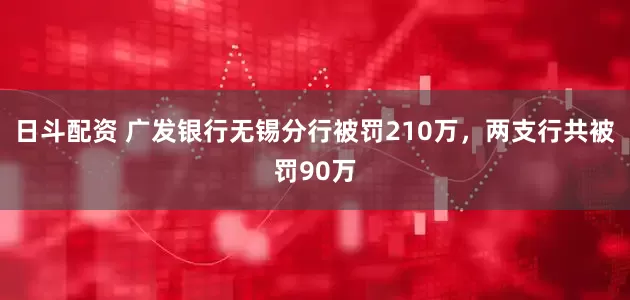 日斗配资 广发银行无锡分行被罚210万，两支行共被罚90万
