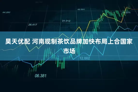 昊天优配 河南现制茶饮品牌加快布局上合国家市场