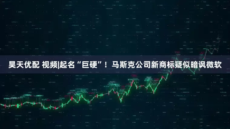 昊天优配 视频|起名“巨硬”！马斯克公司新商标疑似暗讽微软
