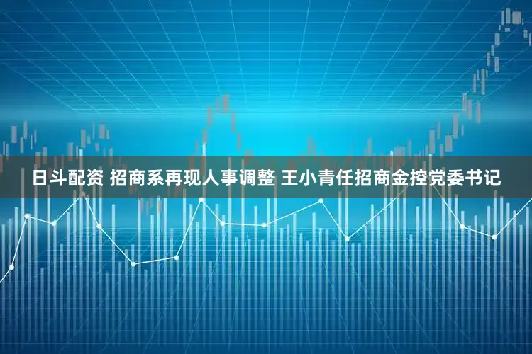 日斗配资 招商系再现人事调整 王小青任招商金控党委书记