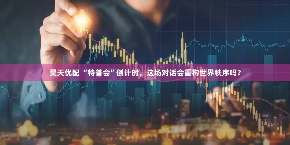 昊天优配 “特普会”倒计时，这场对话会重构世界秩序吗？